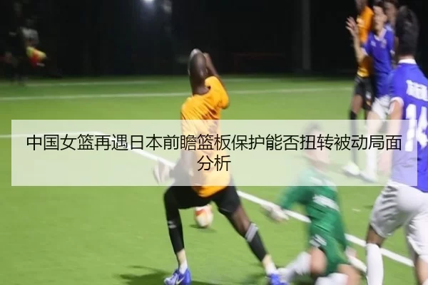 中国女篮再遇日本前瞻篮板保护能否扭转被动局面分析